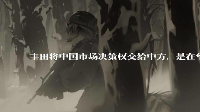 丰田将中国市场决策权交给中方，是在华战略重大调整，这会不会意味着未来中国市场的丰田车“中味”十足了？