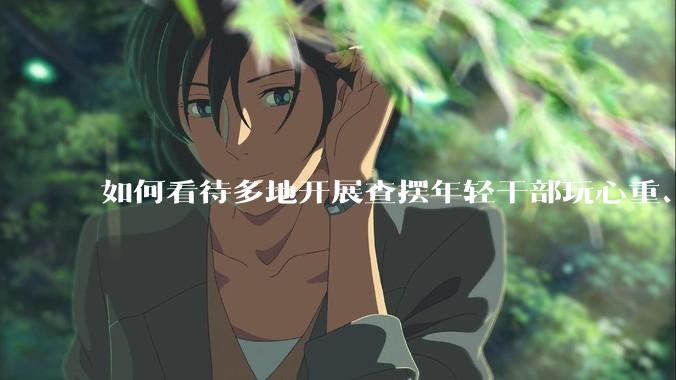如何看待多地开展查摆年轻干部玩心重、混日子、说话随意、口大气粗等问题的行动？