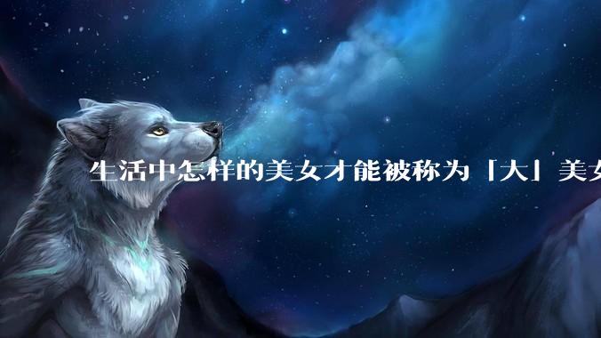 生活中怎样的美女才能被称为「大」美女？