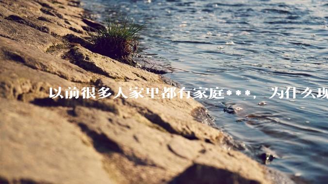 以前很多人家里都有家庭***，为什么现在几乎看不到了？
