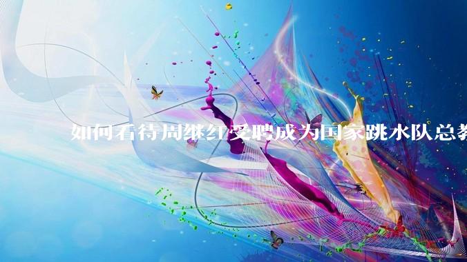 如何看待周继红受聘成为国家跳水队总教练？