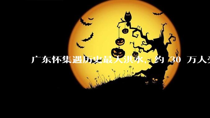 广东怀集遇历史最大洪水，约 30 万人受灾，积水最深处达 3 米，目前当地情况如何？