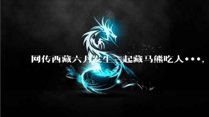网传西藏六月发生三起藏马熊吃人***，藏马熊真的这么可怕吗？