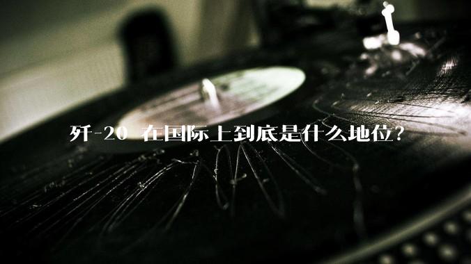 歼-20 在国际上到底是什么地位？